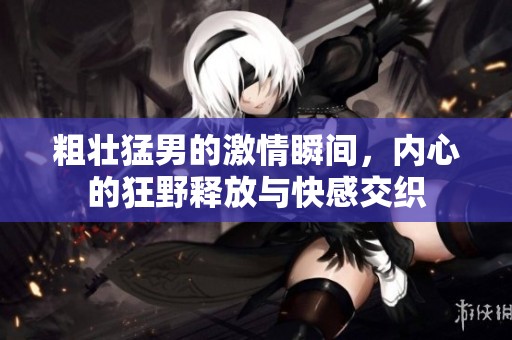 粗壮猛男的激情瞬间，内心的狂野释放与快感交织