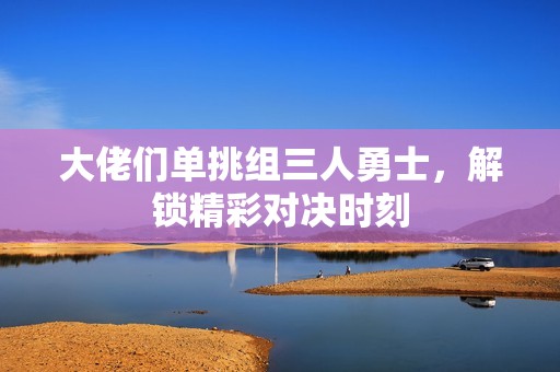 大佬们单挑组三人勇士，解锁精彩对决时刻