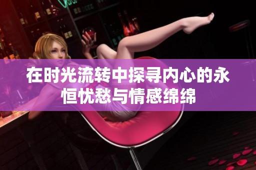 在时光流转中探寻内心的永恒忧愁与情感绵绵