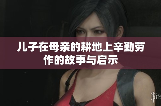 儿子在母亲的耕地上辛勤劳作的故事与启示