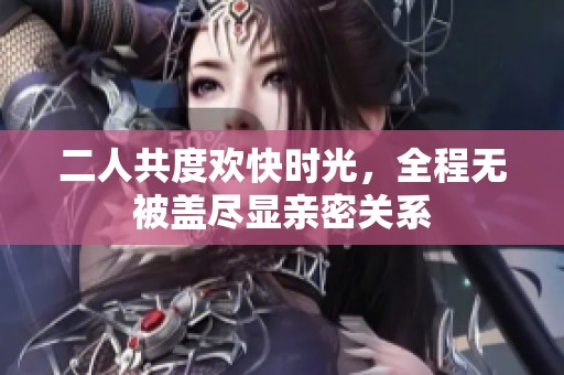 二人共度欢快时光，全程无被盖尽显亲密关系