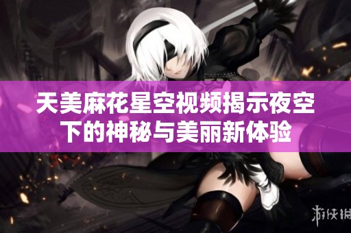 天美麻花星空视频揭示夜空下的神秘与美丽新体验