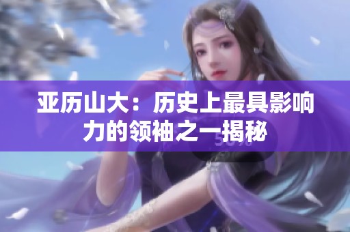 亚历山大：历史上最具影响力的领袖之一揭秘