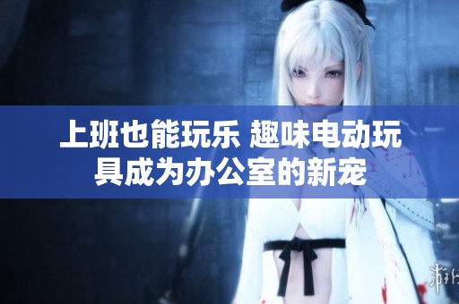 上班也能玩乐 趣味电动玩具成为办公室的新宠