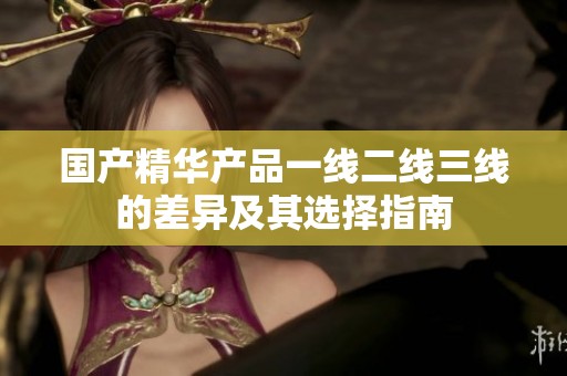 国产精华产品一线二线三线的差异及其选择指南
