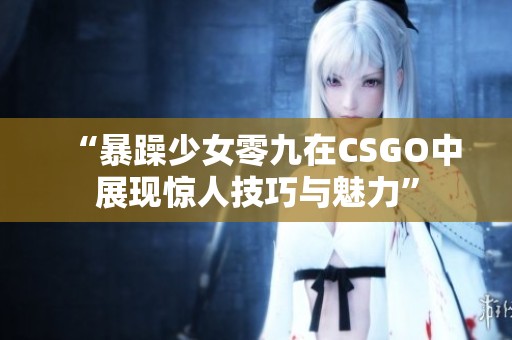 “暴躁少女零九在CSGO中展现惊人技巧与魅力”
