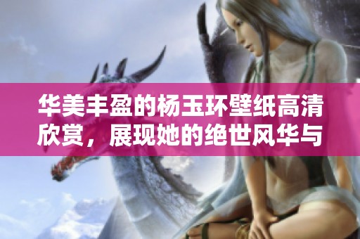 华美丰盈的杨玉环壁纸高清欣赏，展现她的绝世风华与魅力