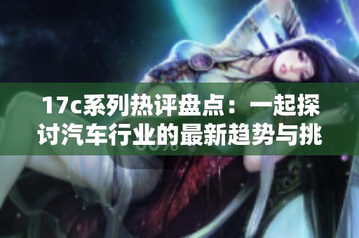 17c系列热评盘点：一起探讨汽车行业的最新趋势与挑战