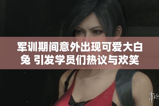 军训期间意外出现可爱大白兔 引发学员们热议与欢笑