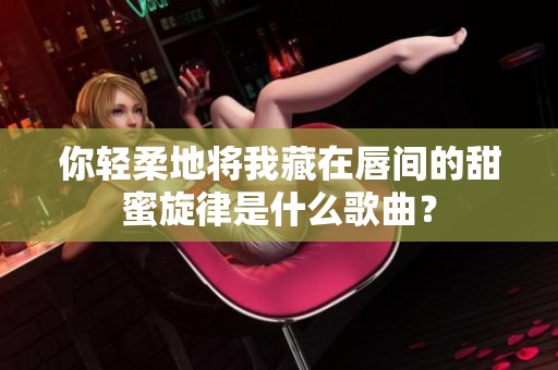 你轻柔地将我藏在唇间的甜蜜旋律是什么歌曲？