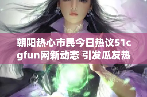 朝阳热心市民今日热议51cgfun网新动态 引发瓜友热潮