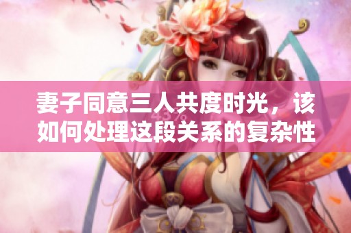 妻子同意三人共度时光，该如何处理这段关系的复杂性
