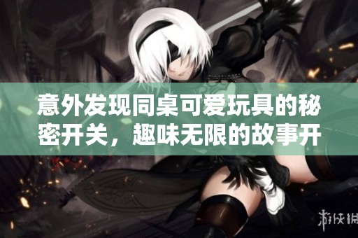 意外发现同桌可爱玩具的秘密开关，趣味无限的故事开启了
