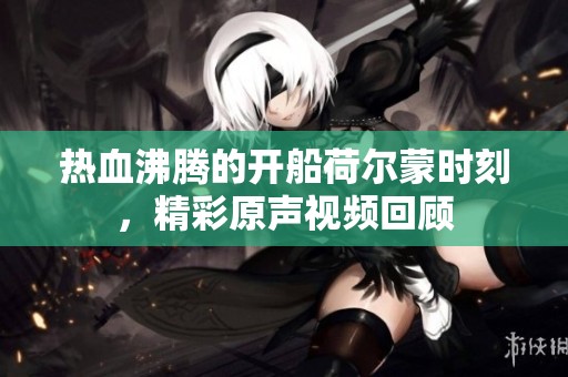 热血沸腾的开船荷尔蒙时刻，精彩原声视频回顾
