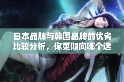 日本品牌与韩国品牌的优劣比较分析，你更倾向哪个选择？