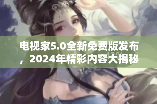 电视家5.0全新免费版发布，2024年精彩内容大揭秘