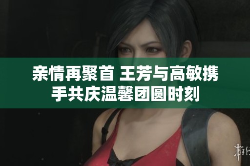 亲情再聚首 王芳与高敏携手共庆温馨团圆时刻