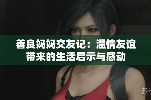 善良妈妈交友记：温情友谊带来的生活启示与感动