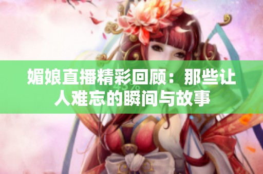 媚娘直播精彩回顾：那些让人难忘的瞬间与故事