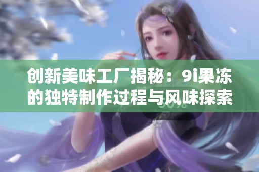 创新美味工厂揭秘：9i果冻的独特制作过程与风味探索