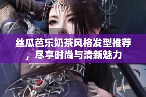 丝瓜芭乐奶茶风格发型推荐，尽享时尚与清新魅力