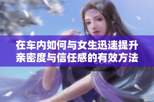 在车内如何与女生迅速提升亲密度与信任感的有效方法