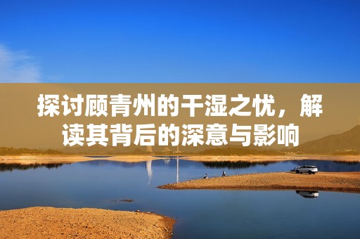 探讨顾青州的干湿之忧，解读其背后的深意与影响