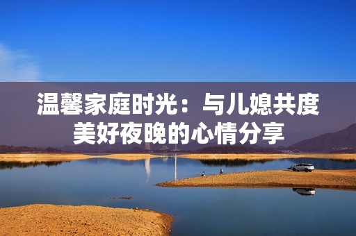 温馨家庭时光：与儿媳共度美好夜晚的心情分享