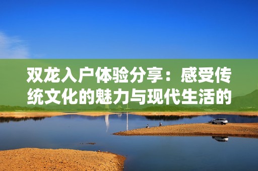 双龙入户体验分享：感受传统文化的魅力与现代生活的融合