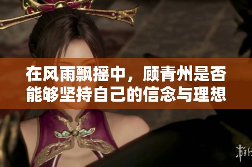 在风雨飘摇中，顾青州是否能够坚持自己的信念与理想