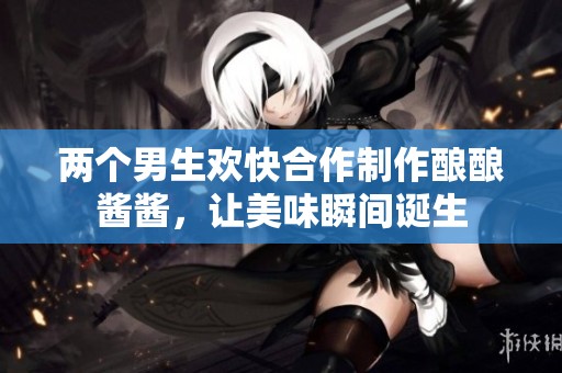 两个男生欢快合作制作酿酿酱酱，让美味瞬间诞生