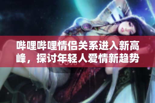 哔哩哔哩情侣关系进入新高峰，探讨年轻人爱情新趋势
