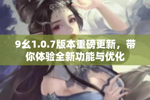 9幺1.0.7版本重磅更新，带你体验全新功能与优化