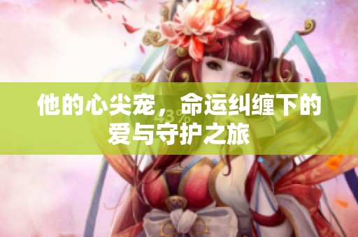 他的心尖宠，命运纠缠下的爱与守护之旅