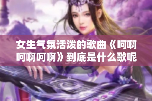 女生气氛活泼的歌曲《呵啊呵啊呵啊》到底是什么歌呢