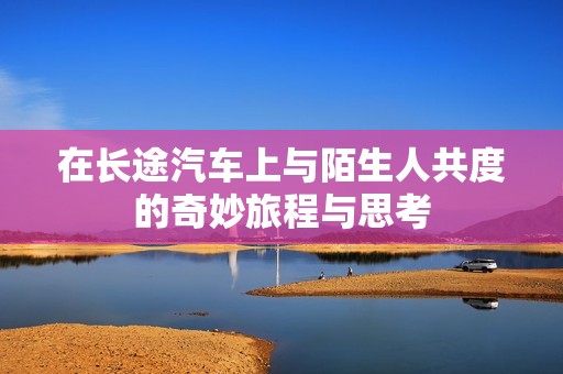 在长途汽车上与陌生人共度的奇妙旅程与思考