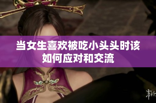 当女生喜欢被吃小头头时该如何应对和交流