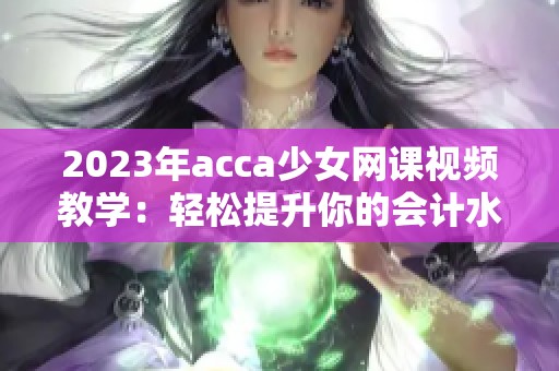 2023年acca少女网课视频教学：轻松提升你的会计水平