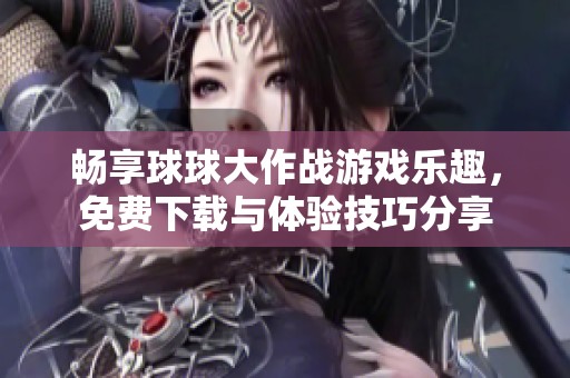 畅享球球大作战游戏乐趣，免费下载与体验技巧分享