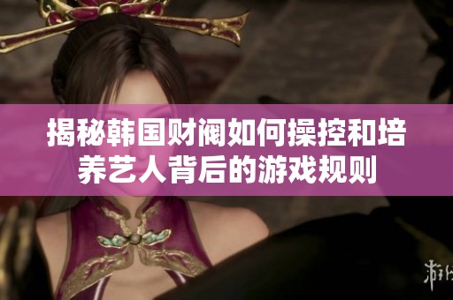 揭秘韩国财阀如何操控和培养艺人背后的游戏规则