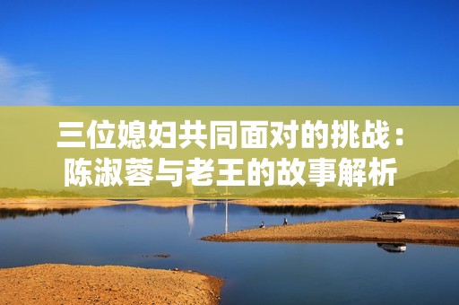 三位媳妇共同面对的挑战：陈淑蓉与老王的故事解析