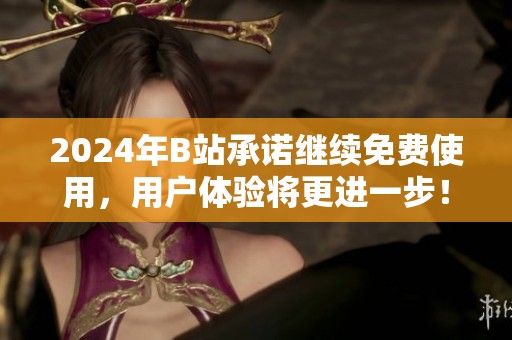 2024年B站承诺继续免费使用，用户体验将更进一步！