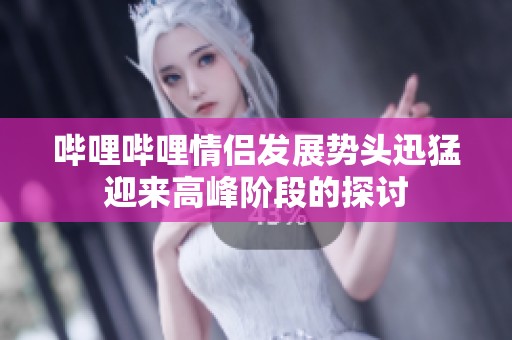 哔哩哔哩情侣发展势头迅猛迎来高峰阶段的探讨