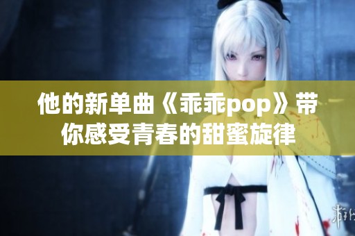 他的新单曲《乖乖pop》带你感受青春的甜蜜旋律