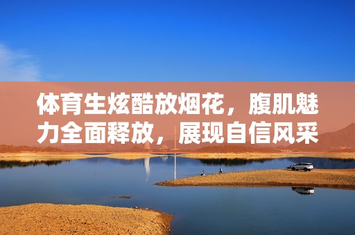 体育生炫酷放烟花，腹肌魅力全面释放，展现自信风采