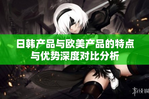 日韩产品与欧美产品的特点与优势深度对比分析