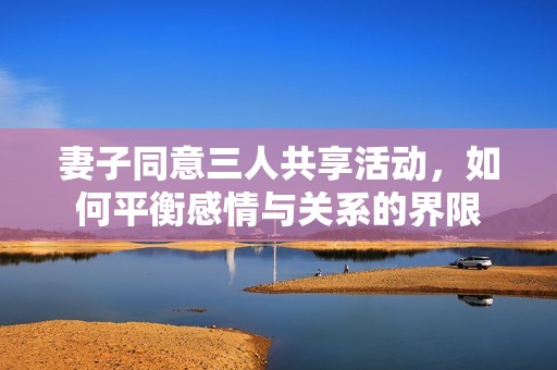 妻子同意三人共享活动，如何平衡感情与关系的界限