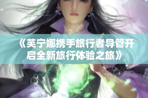 《芙宁娜携手旅行者导管开启全新旅行体验之旅》