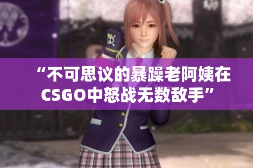 “不可思议的暴躁老阿姨在CSGO中怒战无数敌手”
