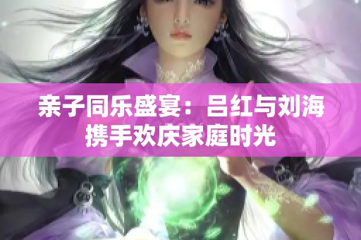 亲子同乐盛宴：吕红与刘海携手欢庆家庭时光